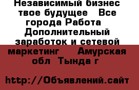 Независимый бизнес-твое будущее - Все города Работа » Дополнительный заработок и сетевой маркетинг   . Амурская обл.,Тында г.